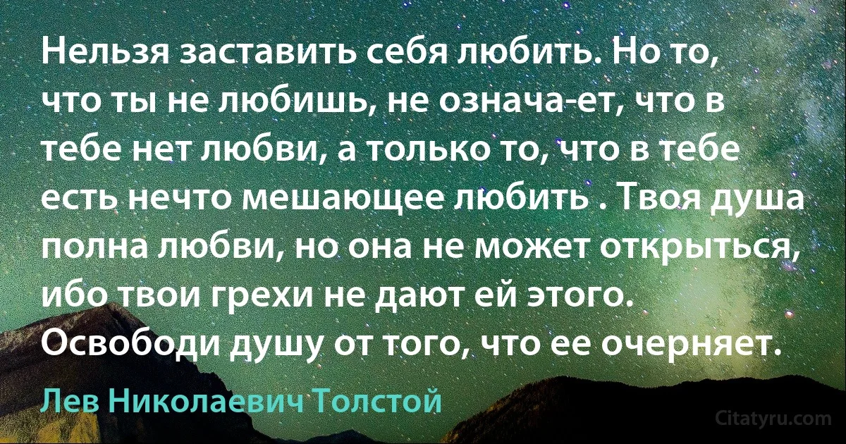 Нельзя заставить себя любить. Но то, что ты не любишь, не означа­ет, что в тебе нет любви, а только то, что в тебе есть нечто мешающее любить . Твоя душа полна любви, но она не может открыться, ибо твои грехи не дают ей этого. Освободи душу от того, что ее очерняет. (Лев Николаевич Толстой)