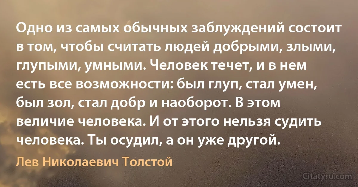 Одно из самых обычных заблуждений состоит в том, чтобы считать людей добрыми, злыми, глупыми, умными. Человек течет, и в нем есть все возможности: был глуп, стал умен, был зол, стал добр и наоборот. В этом величие человека. И от этого нельзя судить человека. Ты осудил, а он уже другой. (Лев Николаевич Толстой)