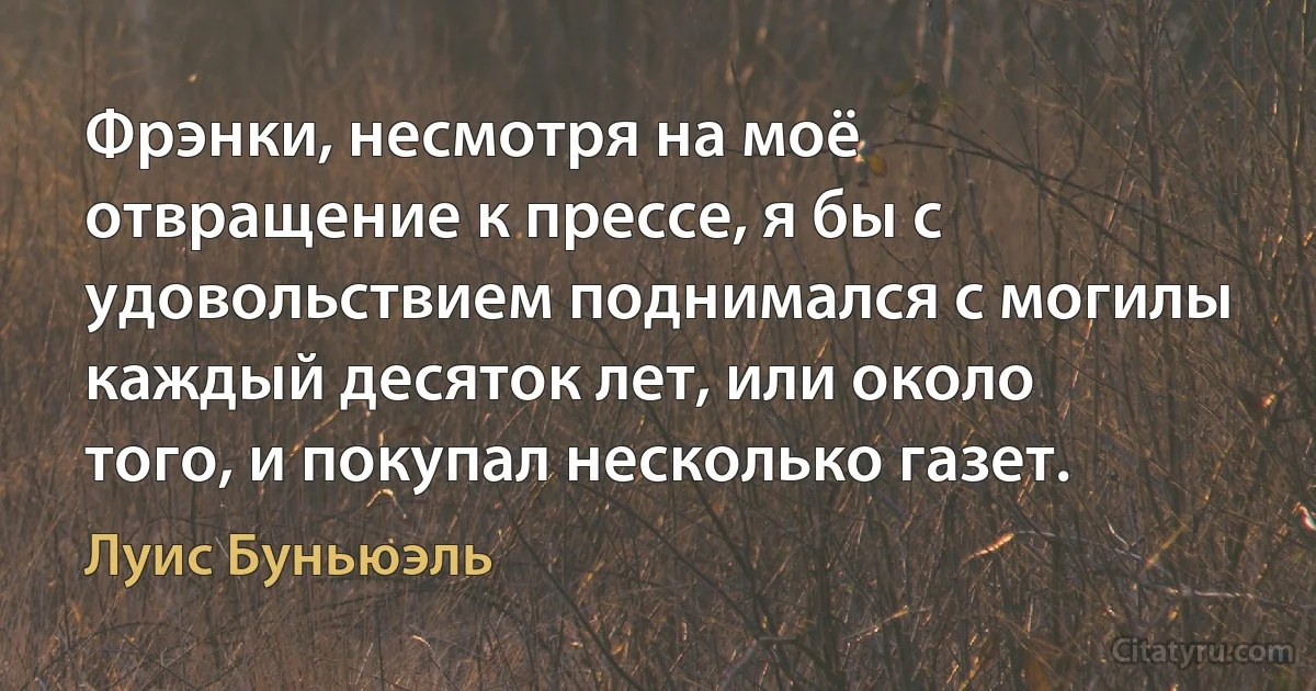 Фрэнки, несмотря на моё отвращение к прессе, я бы с удовольствием поднимался с могилы каждый десяток лет, или около того, и покупал несколько газет. (Луис Буньюэль)