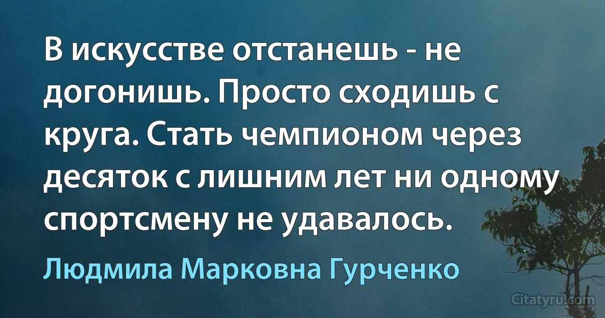 В искусстве отстанешь - не догонишь. Просто сходишь с круга. Стать чемпионом через десяток с лишним лет ни одному спортсмену не удавалось. (Людмила Марковна Гурченко)