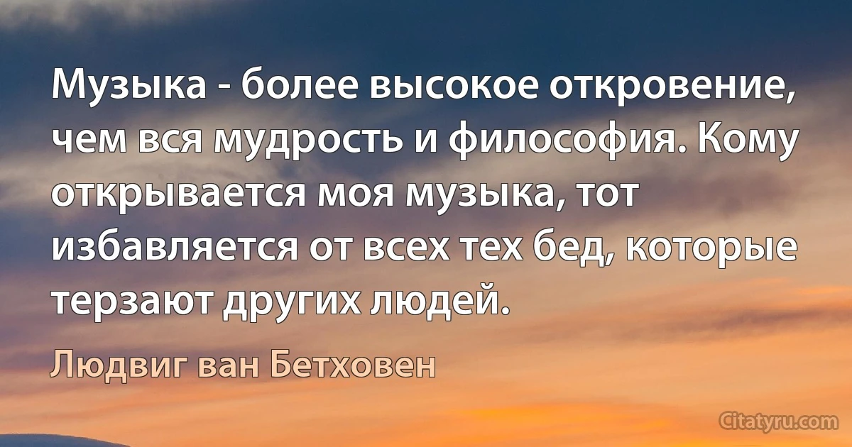 Музыка - более высокое откровение, чем вся мудрость и философия. Кому открывается моя музыка, тот избавляется от всех тех бед, которые терзают других людей. (Людвиг ван Бетховен)