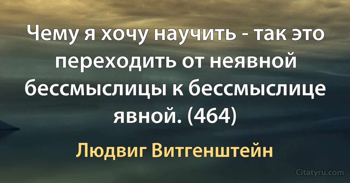 Чему я хочу научить - так это переходить от неявной бессмыслицы к бессмыслице явной. (464) (Людвиг Витгенштейн)