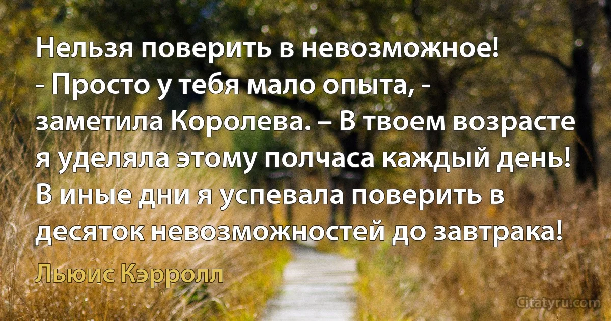 Нельзя поверить в невозможное!
- Просто у тебя мало опыта, - заметила Королева. – В твоем возрасте я уделяла этому полчаса каждый день! В иные дни я успевала поверить в десяток невозможностей до завтрака! (Льюис Кэрролл)