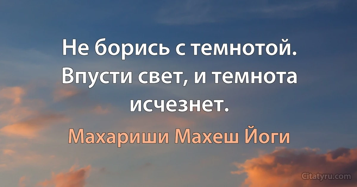 Не борись с темнотой. Впусти свет, и темнота исчезнет. (Махариши Махеш Йоги)