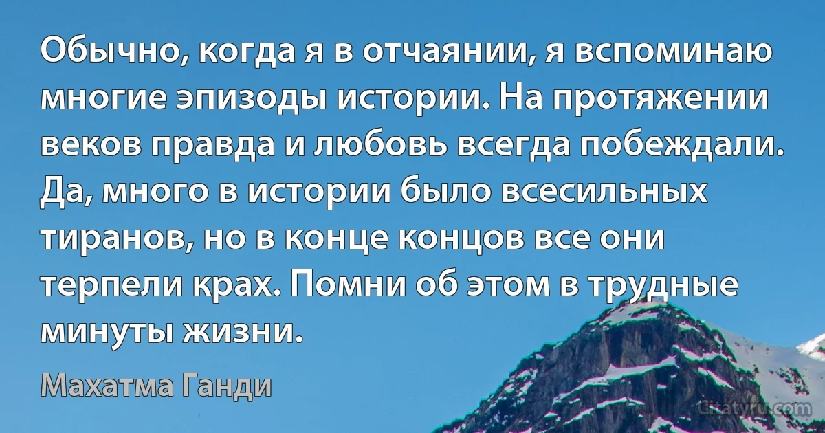 Обычно, когда я в отчаянии, я вспоминаю многие эпизоды истории. На протяжении веков правда и любовь всегда побеждали. Да, много в истории было всесильных тиранов, но в конце концов все они терпели крах. Помни об этом в трудные минуты жизни. (Махатма Ганди)