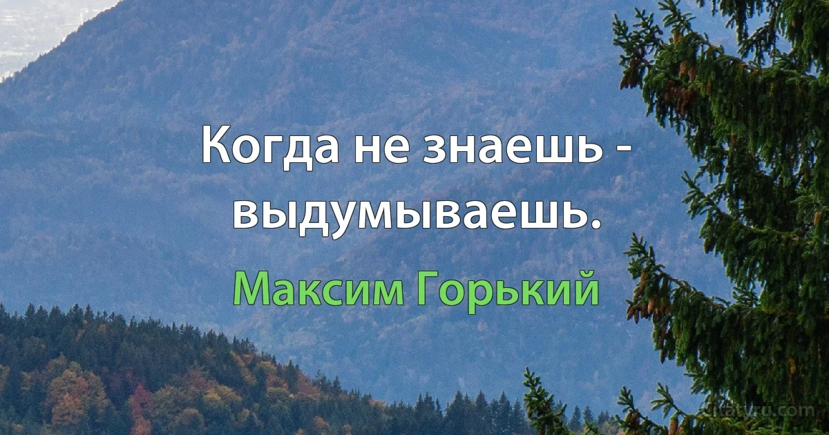 Когда не знаешь - выдумываешь. (Максим Горький)