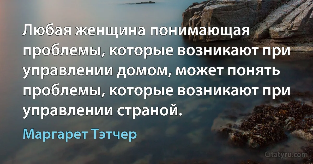 Любая женщина понимающая проблемы, которые возникают при управлении домом, может понять проблемы, которые возникают при управлении страной. (Маргарет Тэтчер)