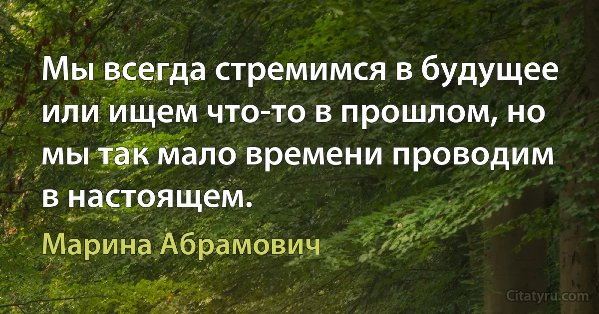 Мы всегда стремимся в будущее или ищем что-то в прошлом, но мы так мало времени проводим в настоящем. (Марина Абрамович)