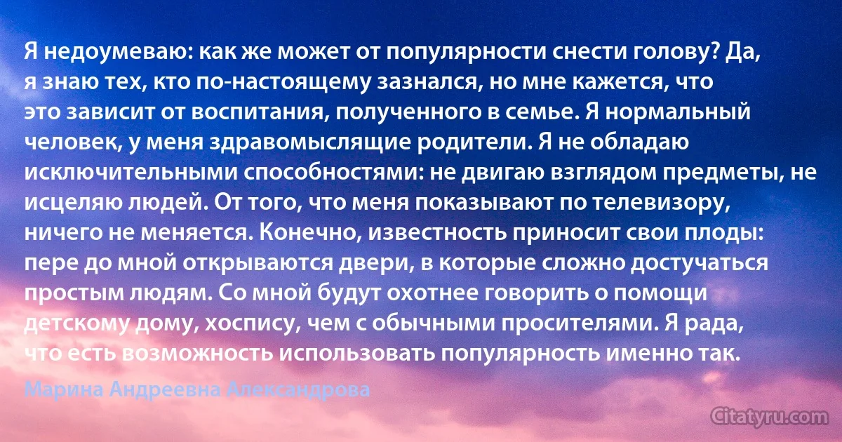 Я недоумеваю: как же может от популярности снести голову? Да, я знаю тех, кто по-настоящему зазнался, но мне кажется, что это зависит от воспитания, полученного в семье. Я нормальный человек, у меня здравомыслящие родители. Я не обладаю исключительными способностями: не двигаю взглядом предметы, не исцеляю людей. От того, что меня показывают по телевизору, ничего не меняется. Конечно, известность приносит свои плоды: пере до мной открываются двери, в которые сложно достучаться простым людям. Со мной будут охотнее говорить о помощи детскому дому, хоспису, чем с обычными просителями. Я рада, что есть возможность использовать популярность именно так. (Марина Андреевна Александрова)