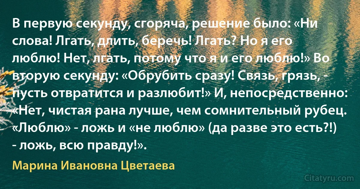 В первую секунду, сгоряча, решение было: «Ни слова! Лгать, длить, беречь! Лгать? Но я его люблю! Нет, лгать, потому что я и его люблю!» Во вторую секунду: «Обрубить сразу! Связь, грязь, - пусть отвратится и разлюбит!» И, непосредственно: «Нет, чистая рана лучше, чем сомнительный рубец. «Люблю» - ложь и «не люблю» (да разве это есть?!) - ложь, всю правду!». (Марина Ивановна Цветаева)