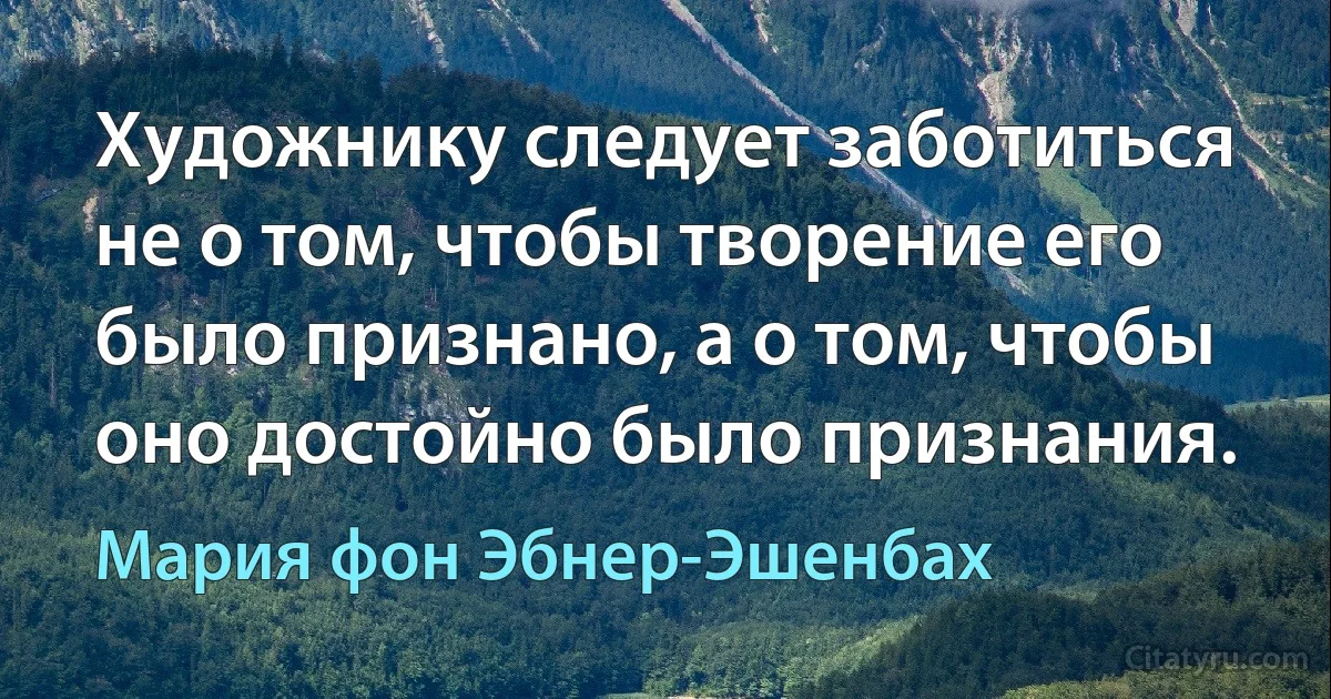 Художнику следует заботиться не о том, чтобы творение его было признано, а о том, чтобы оно достойно было признания. (Мария фон Эбнер-Эшенбах)