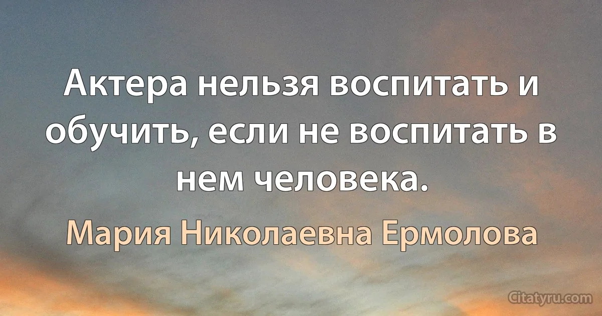 Актера нельзя воспитать и обучить, если не воспитать в нем человека. (Мария Николаевна Ермолова)