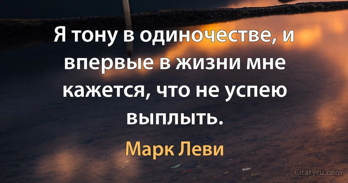 Я тону в одиночестве, и впервые в жизни мне кажется, что не успею выплыть. (Марк Леви)