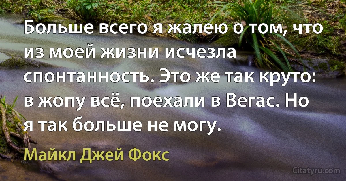 Больше всего я жалею о том, что из моей жизни исчезла спонтанность. Это же так круто: в жопу всё, поехали в Вегас. Но я так больше не могу. (Майкл Джей Фокс)