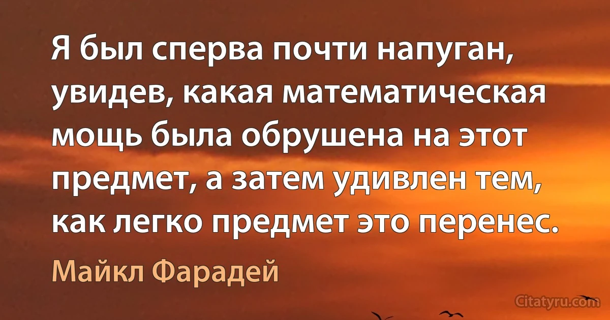 Я был сперва почти напуган, увидев, какая математическая мощь была обрушена на этот предмет, а затем удивлен тем, как легко предмет это перенес. (Майкл Фарадей)