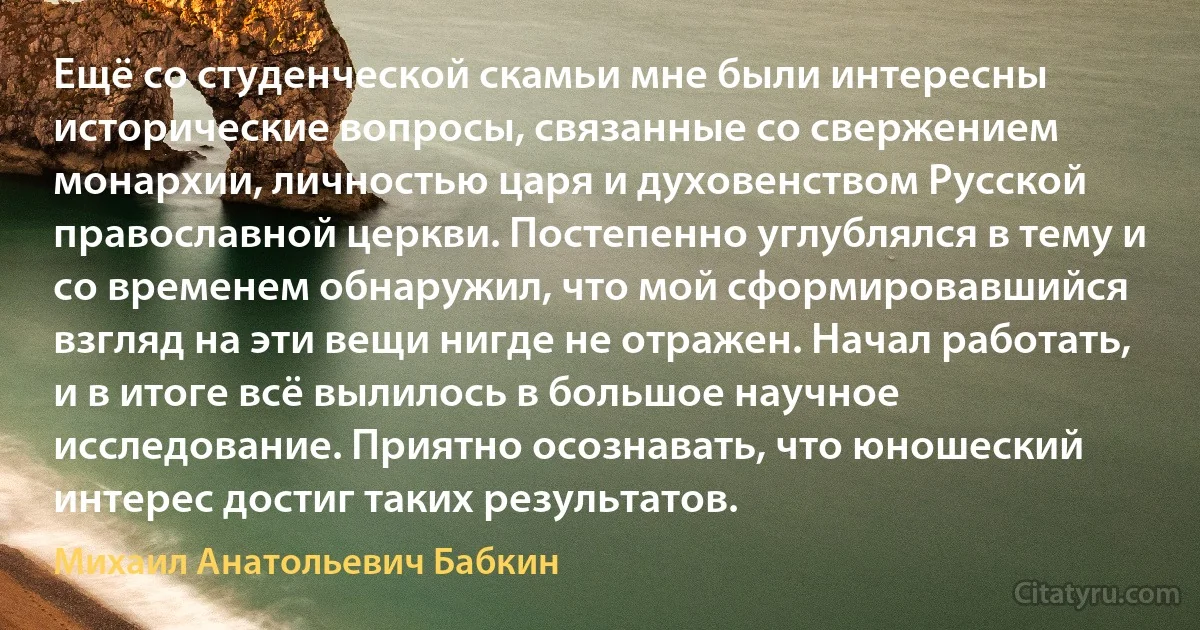 Ещё со студенческой скамьи мне были интересны исторические вопросы, связанные со свержением монархии, личностью царя и духовенством Русской православной церкви. Постепенно углублялся в тему и со временем обнаружил, что мой сформировавшийся взгляд на эти вещи нигде не отражен. Начал работать, и в итоге всё вылилось в большое научное исследование. Приятно осознавать, что юношеский интерес достиг таких результатов. (Михаил Анатольевич Бабкин)