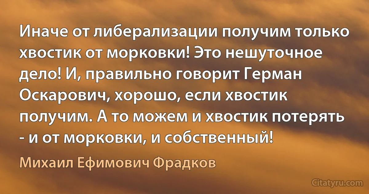 Иначе от либерализации получим только хвостик от морковки! Это нешуточное дело! И, правильно говорит Герман Оскарович, хорошо, если хвостик получим. А то можем и хвостик потерять - и от морковки, и собственный! (Михаил Ефимович Фрадков)