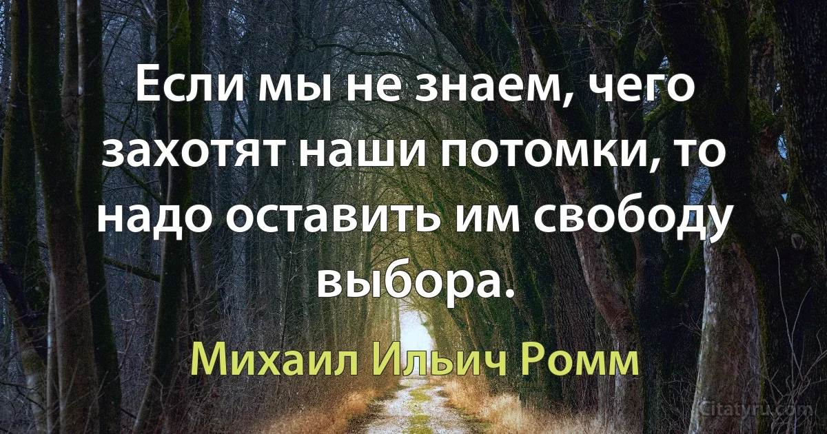 Если мы не знаем, чего захотят наши потомки, то надо оставить им свободу выбора. (Михаил Ильич Ромм)