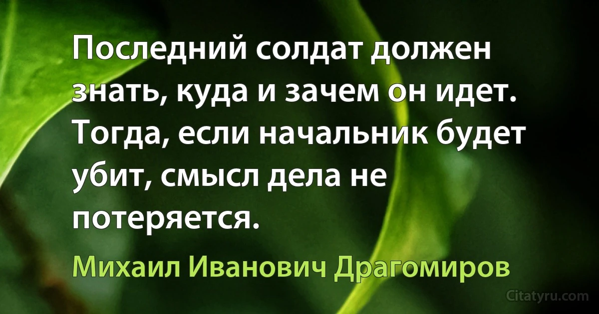 Последний солдат должен знать, куда и зачем он идет. Тогда, если начальник будет убит, смысл дела не потеряется. (Михаил Иванович Драгомиров)