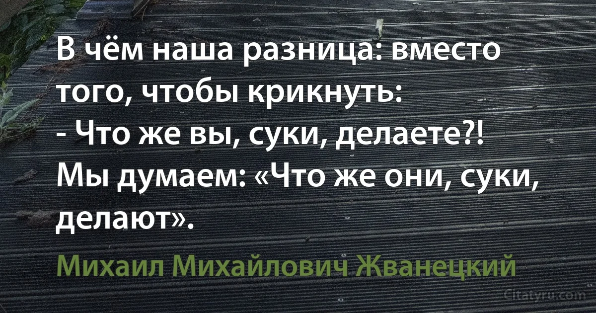 В чём наша разница: вместо того, чтобы крикнуть:
- Что же вы, суки, делаете?!
Мы думаем: «Что же они, суки, делают». (Михаил Михайлович Жванецкий)