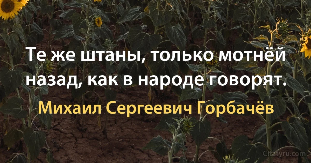 Те же штаны, только мотнёй назад, как в народе говорят. (Михаил Сергеевич Горбачёв)