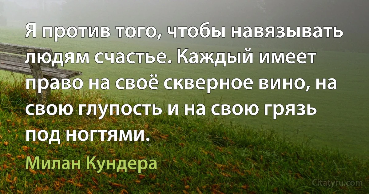 Я против того, чтобы навязывать людям счастье. Каждый имеет право на своё скверное вино, на свою глупость и на свою грязь под ногтями. (Милан Кундера)