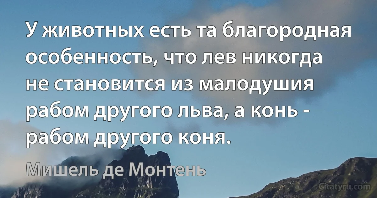 У животных есть та благородная особенность, что лев никогда не становится из малодушия рабом другого льва, а конь - рабом другого коня. (Мишель де Монтень)