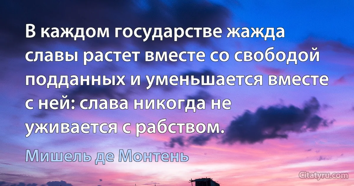 В каждом государстве жажда славы растет вместе со свободой подданных и уменьшается вместе с ней: слава никогда не уживается с рабством. (Мишель де Монтень)