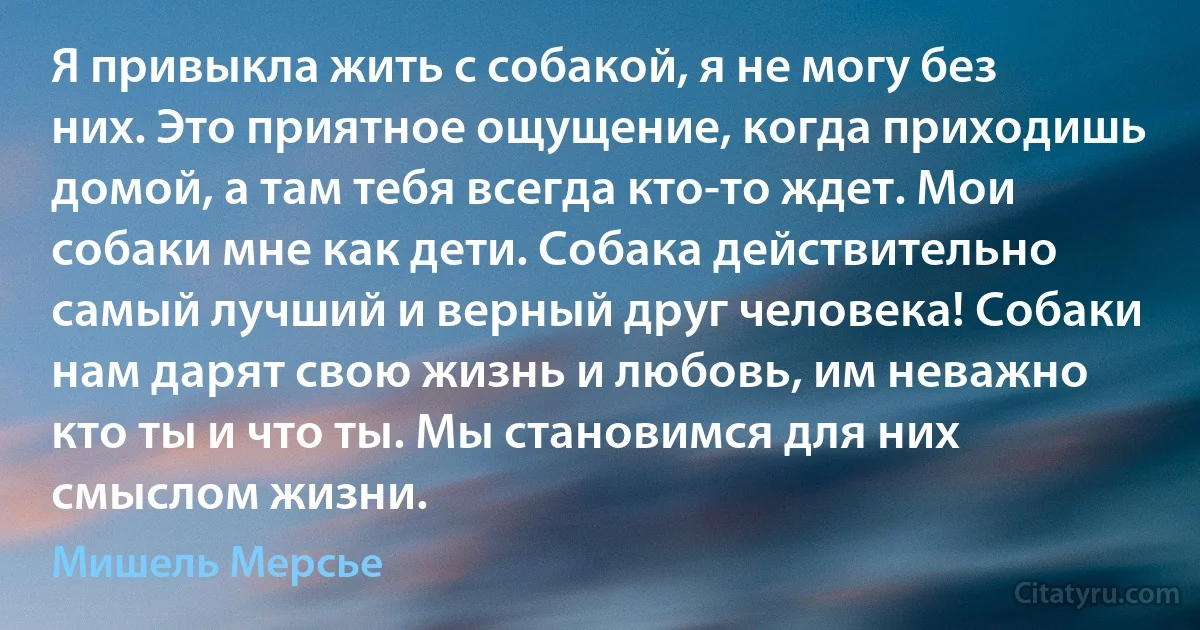 Я привыкла жить с собакой, я не могу без них. Это приятное ощущение, когда приходишь домой, а там тебя всегда кто-то ждет. Мои собаки мне как дети. Собака действительно самый лучший и верный друг человека! Собаки нам дарят свою жизнь и любовь, им неважно кто ты и что ты. Мы становимся для них смыслом жизни. (Мишель Мерсье)