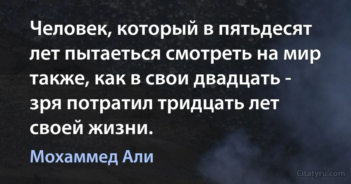 Человек, который в пятьдесят лет пытаеться смотреть на мир также, как в свои двадцать - зря потратил тридцать лет своей жизни. (Мохаммед Али)