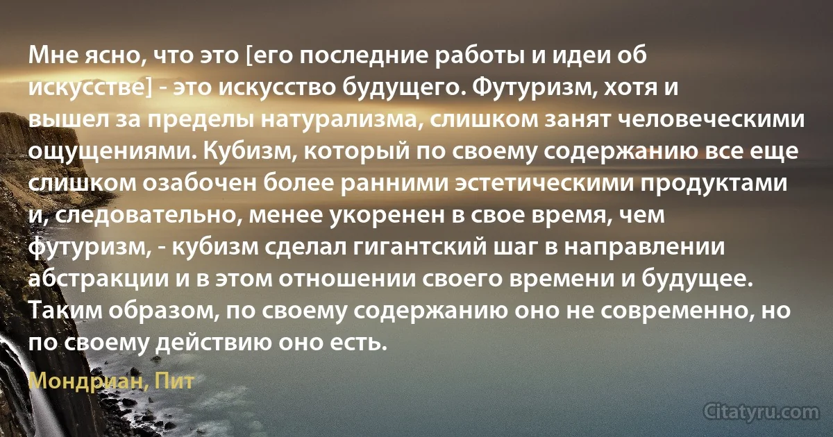 Мне ясно, что это [его последние работы и идеи об искусстве] - это искусство будущего. Футуризм, хотя и вышел за пределы натурализма, слишком занят человеческими ощущениями. Кубизм, который по своему содержанию все еще слишком озабочен более ранними эстетическими продуктами и, следовательно, менее укоренен в свое время, чем футуризм, - кубизм сделал гигантский шаг в направлении абстракции и в этом отношении своего времени и будущее. Таким образом, по своему содержанию оно не современно, но по своему действию оно есть. (Мондриан, Пит)