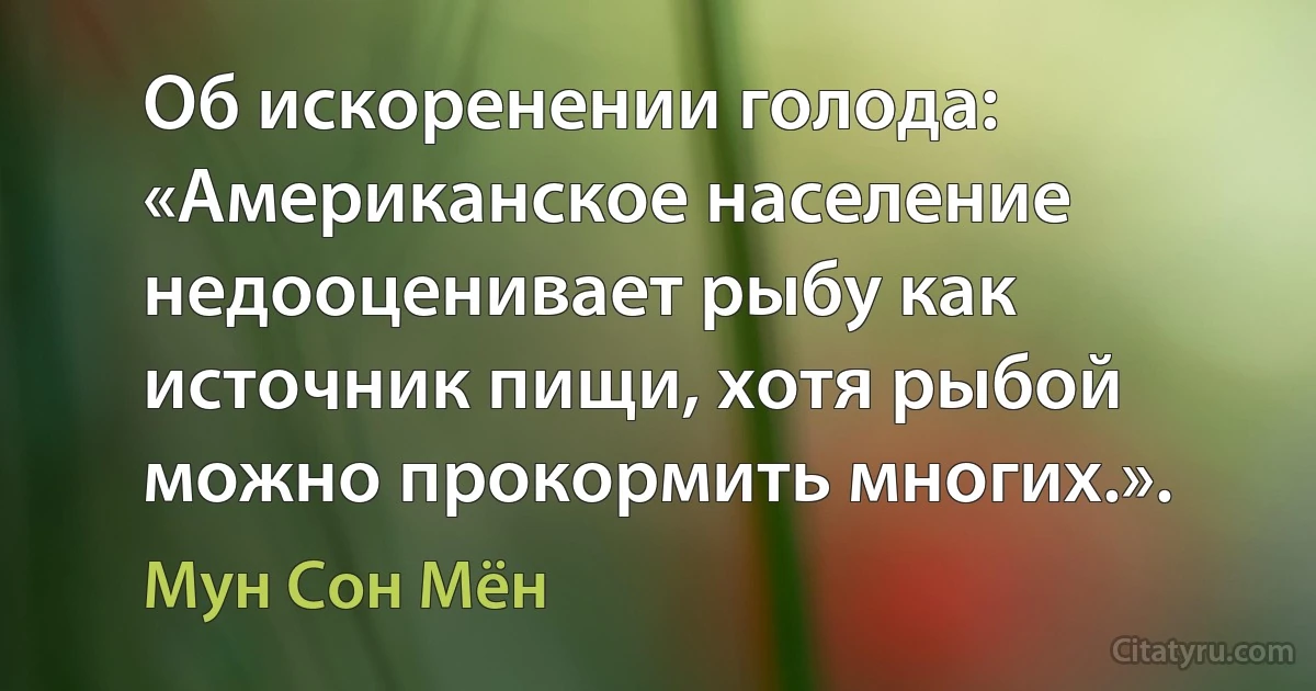 Об искоренении голода: «Американское население недооценивает рыбу как источник пищи, хотя рыбой можно прокормить многих.». (Мун Сон Мён)