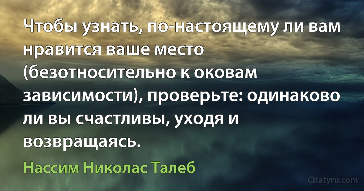 Чтобы узнать, по-настоящему ли вам нравится ваше место (безотносительно к оковам зависимости), проверьте: одинаково ли вы счастливы, уходя и возвращаясь. (Нассим Николас Талеб)