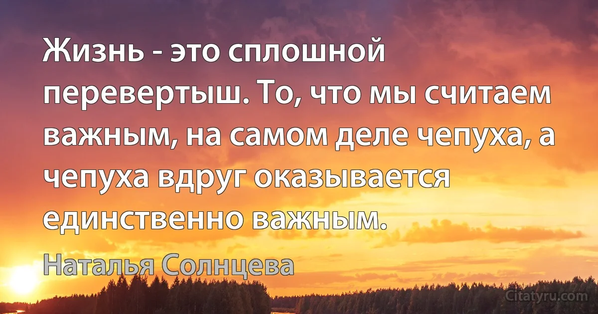 Жизнь - это сплошной перевертыш. То, что мы считаем важным, на самом деле чепуха, а чепуха вдруг оказывается единственно важным. (Наталья Солнцева)