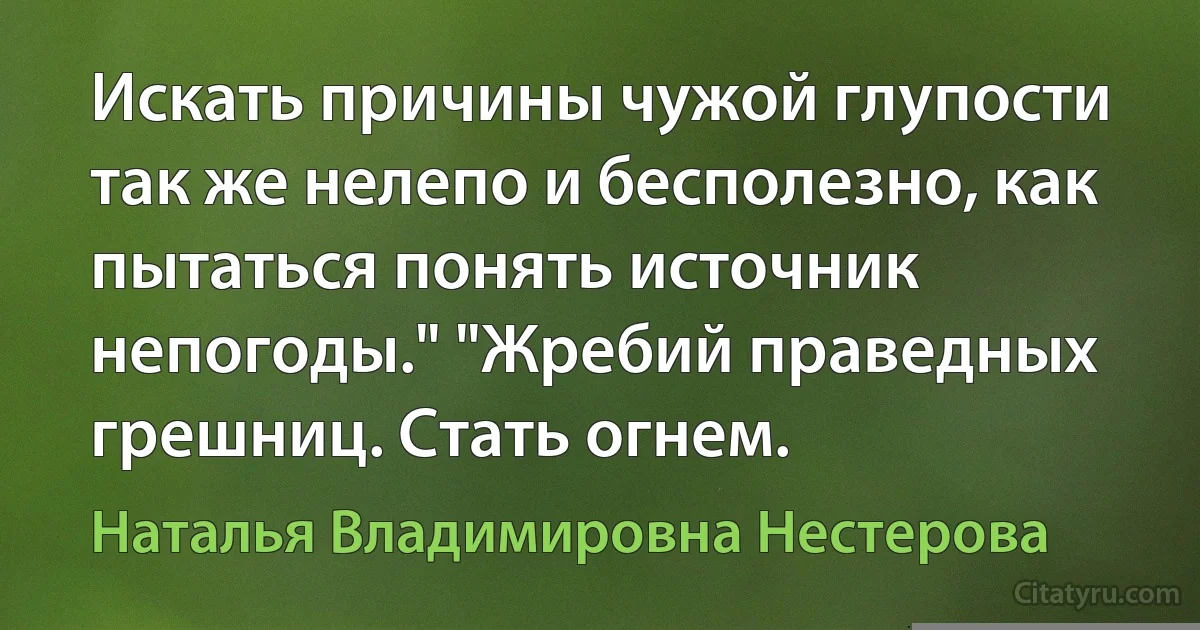 Искать причины чужой глупости так же нелепо и бесполезно, как пытаться понять источник непогоды." "Жребий праведных грешниц. Стать огнем. (Наталья Владимировна Нестерова)