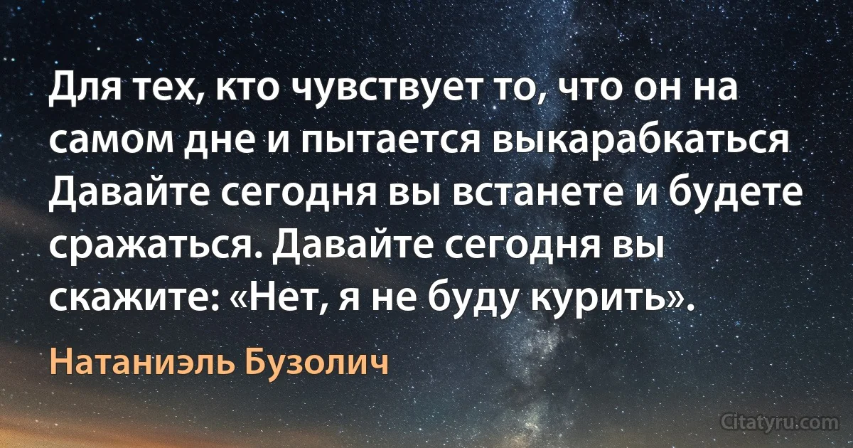 Для тех, кто чувствует то, что он на самом дне и пытается выкарабкаться Давайте сегодня вы встанете и будете сражаться. Давайте сегодня вы скажите: «Нет, я не буду курить». (Натаниэль Бузолич)