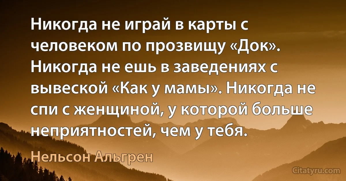 Никогда не играй в карты с человеком по прозвищу «Док». Никогда не ешь в заведениях с вывеской «Как у мамы». Никогда не спи с женщиной, у которой больше неприятностей, чем у тебя. (Нельсон Альгрен)