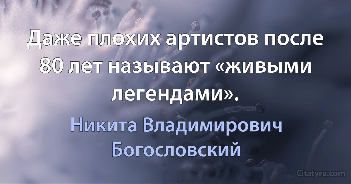 Даже плохих артистов после 80 лет называют «живыми легендами». (Никита Владимирович Богословский)