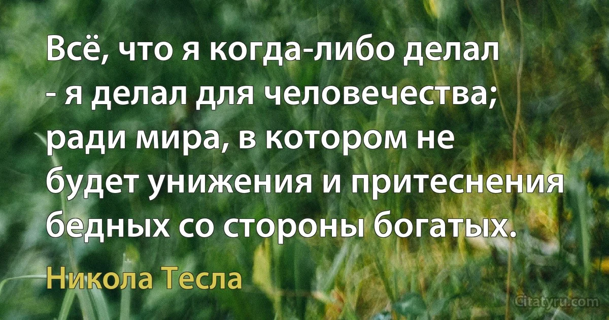 Всё, что я когда-либо делал - я делал для человечества; ради мира, в котором не будет унижения и притеснения бедных со стороны богатых. (Никола Тесла)