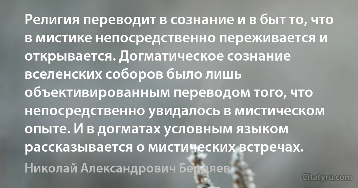 Религия переводит в сознание и в быт то, что в мистике непосредственно переживается и открывается. Догматическое сознание вселенских соборов было лишь объективированным переводом того, что непосредственно увидалось в мистическом опыте. И в догматах условным языком рассказывается о мистических встречах. (Николай Александрович Бердяев)