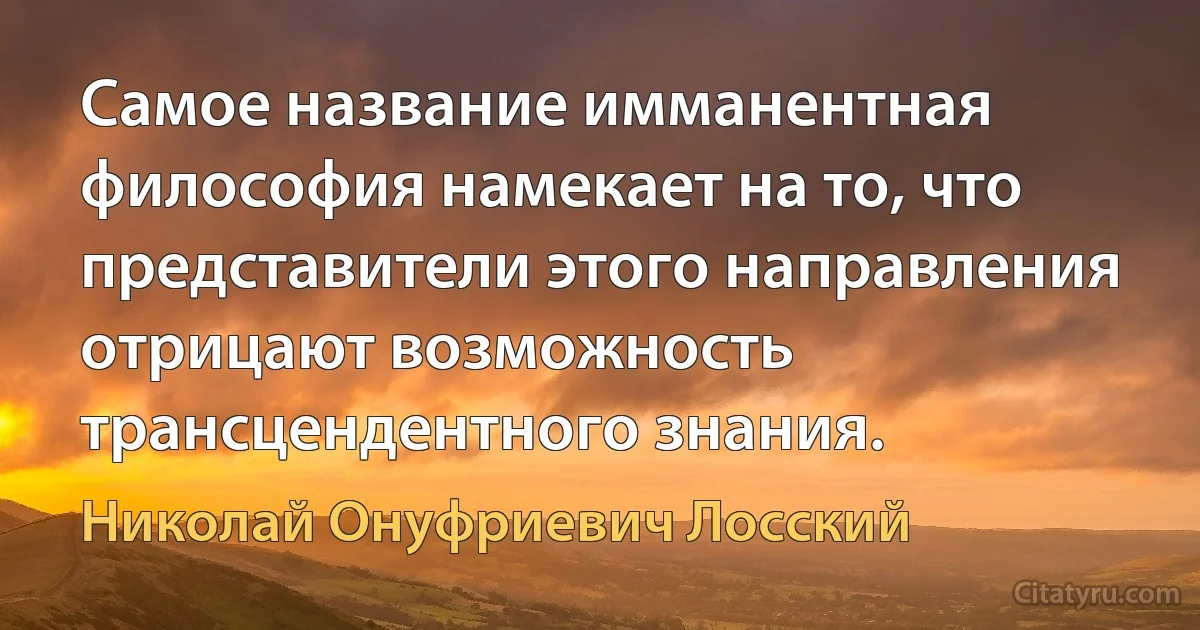 Самое название имманентная философия намекает на то, что представители этого направления отрицают возможность трансцендентного знания. (Николай Онуфриевич Лосский)