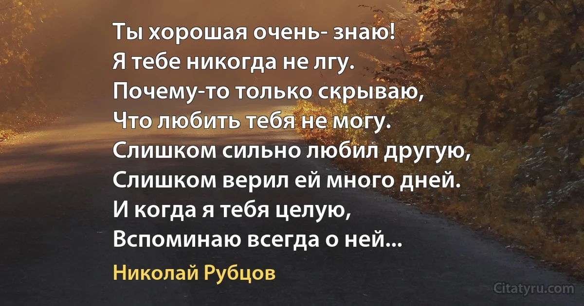 Ты хорошая очень- знаю!
Я тебе никогда не лгу.
Почему-то только скрываю,
Что любить тебя не могу.
Слишком сильно любил другую,
Слишком верил ей много дней.
И когда я тебя целую,
Вспоминаю всегда о ней... (Николай Рубцов)