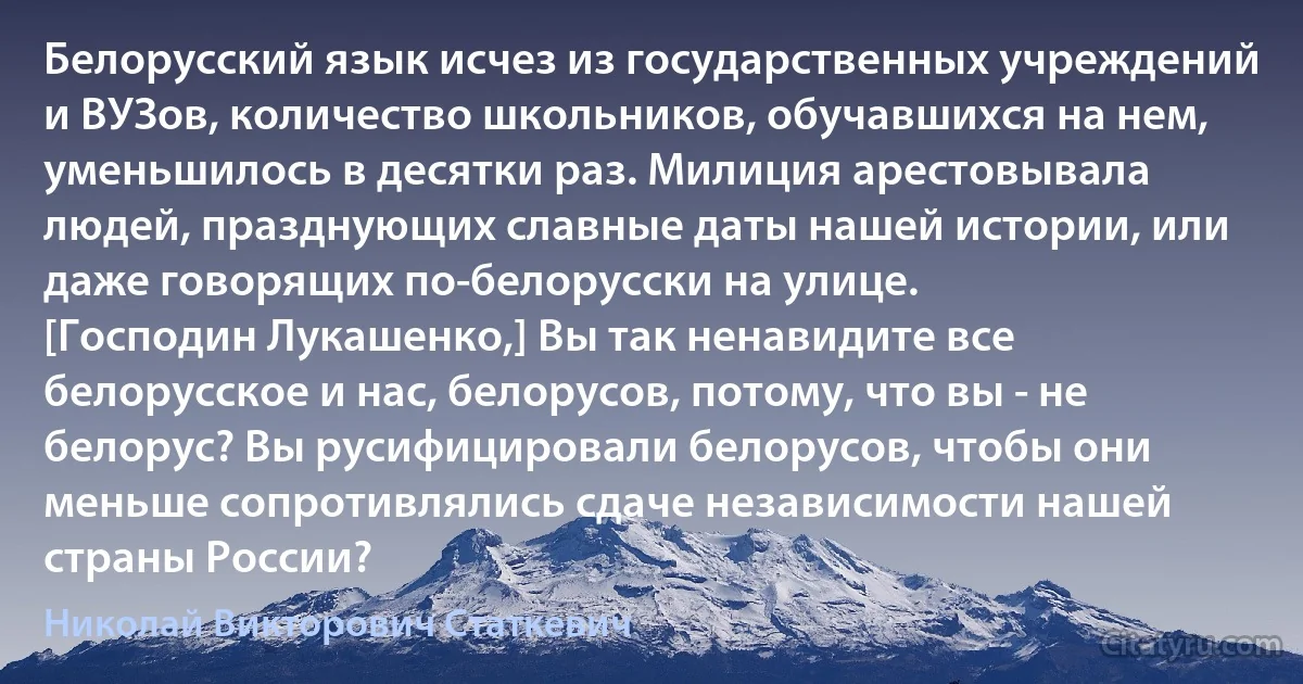 Белорусский язык исчез из государственных учреждений и ВУЗов, количество школьников, обучавшихся на нем, уменьшилось в десятки раз. Милиция арестовывала людей, празднующих славные даты нашей истории, или даже говорящих по-белорусски на улице.
[Господин Лукашенко,] Вы так ненавидите все белорусское и нас, белорусов, потому, что вы - не белорус? Вы русифицировали белорусов, чтобы они меньше сопротивлялись сдаче независимости нашей страны России? (Николай Викторович Статкевич)