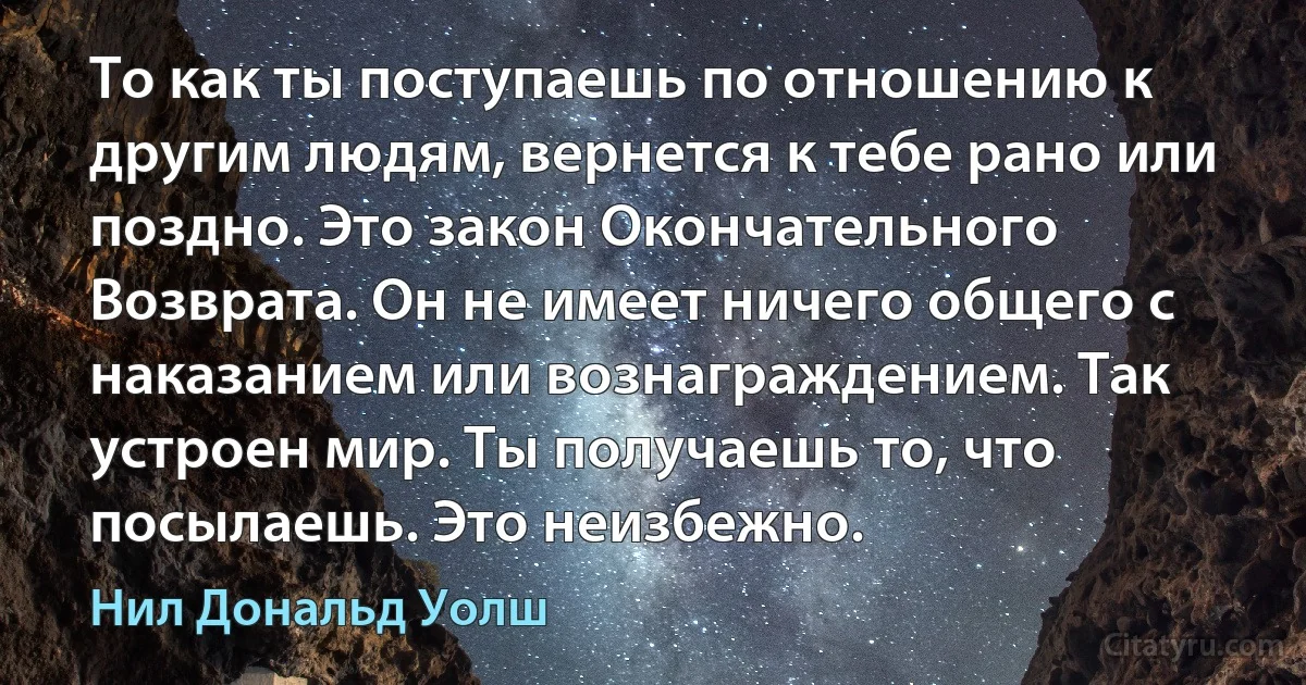 То как ты поступаешь по отношению к другим людям, вернется к тебе рано или поздно. Это закон Окончательного Возврата. Он не имеет ничего общего с наказанием или вознаграждением. Так устроен мир. Ты получаешь то, что посылаешь. Это неизбежно. (Нил Дональд Уолш)