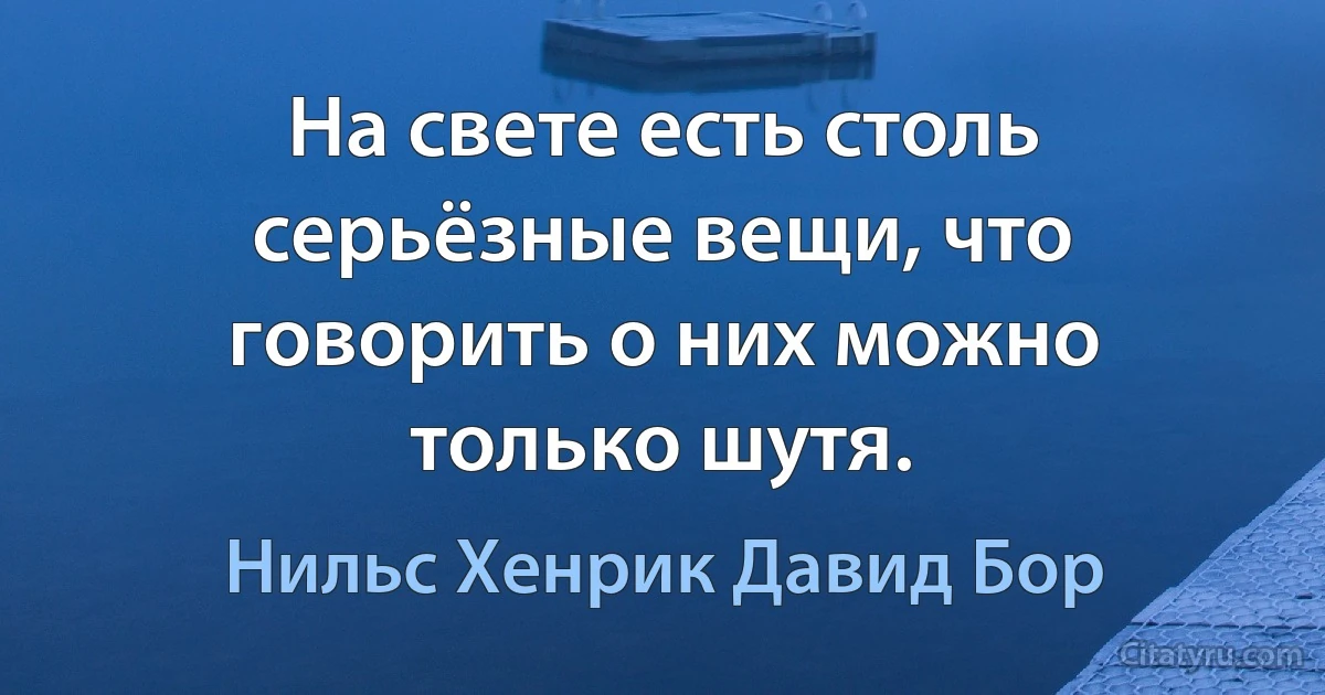 На свете есть столь серьёзные вещи, что говорить о них можно только шутя. (Нильс Хенрик Давид Бор)