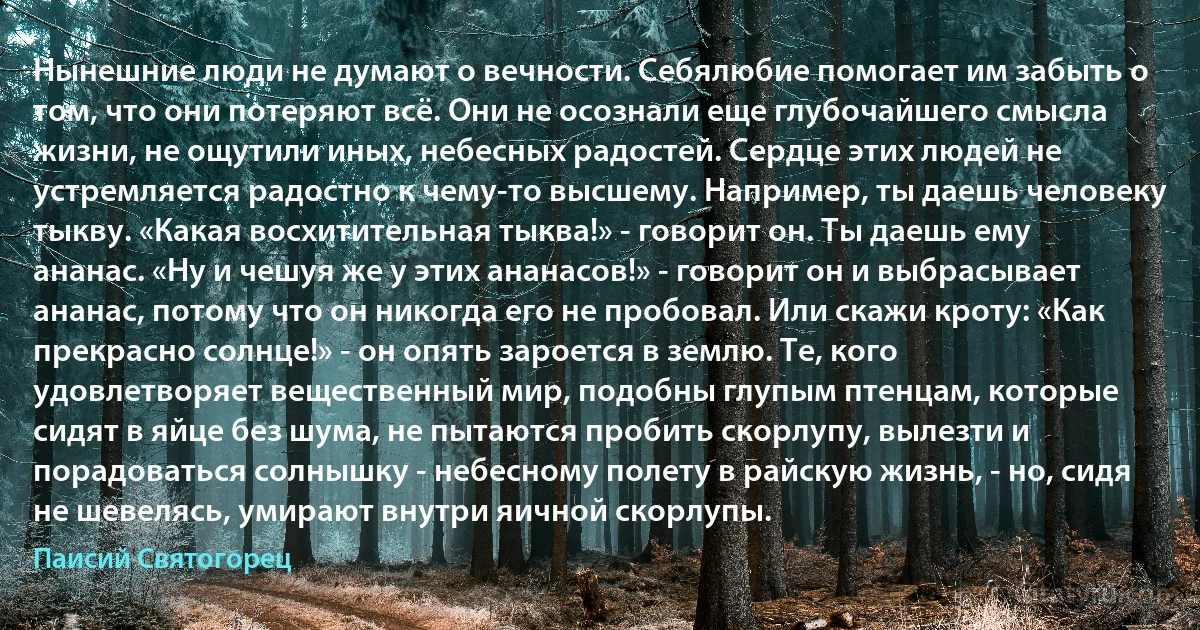 Нынешние люди не думают о вечности. Себялюбие помогает им забыть о том, что они потеряют всё. Они не осознали еще глубочайшего смысла жизни, не ощутили иных, небесных радостей. Сердце этих людей не устремляется радостно к чему-то высшему. Например, ты даешь человеку тыкву. «Какая восхитительная тыква!» - говорит он. Ты даешь ему ананас. «Ну и чешуя же у этих ананасов!» - говорит он и выбрасывает ананас, потому что он никогда его не пробовал. Или скажи кроту: «Как прекрасно солнце!» - он опять зароется в землю. Те, кого удовлетворяет вещественный мир, подобны глупым птенцам, которые сидят в яйце без шума, не пытаются пробить скорлупу, вылезти и порадоваться солнышку - небесному полету в райскую жизнь, - но, сидя не шевелясь, умирают внутри яичной скорлупы. (Паисий Святогорец)