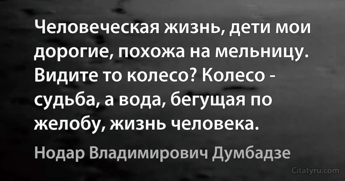 Человеческая жизнь, дети мои дорогие, похожа на мельницу.
Видите то колесо? Колесо - судьба, а вода, бегущая по желобу, жизнь человека. (Нодар Владимирович Думбадзе)