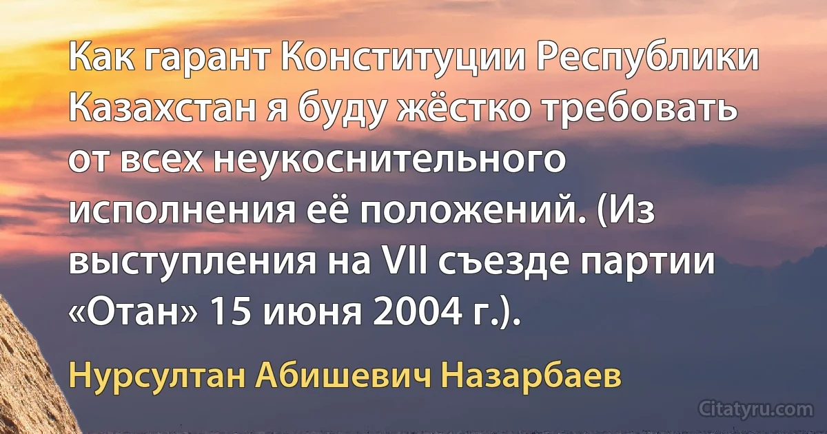 Как гарант Конституции Республики Казахстан я буду жёстко требовать от всех неукоснительного исполнения её положений. (Из выступления на VII съезде партии «Отан» 15 июня 2004 г.). (Нурсултан Абишевич Назарбаев)