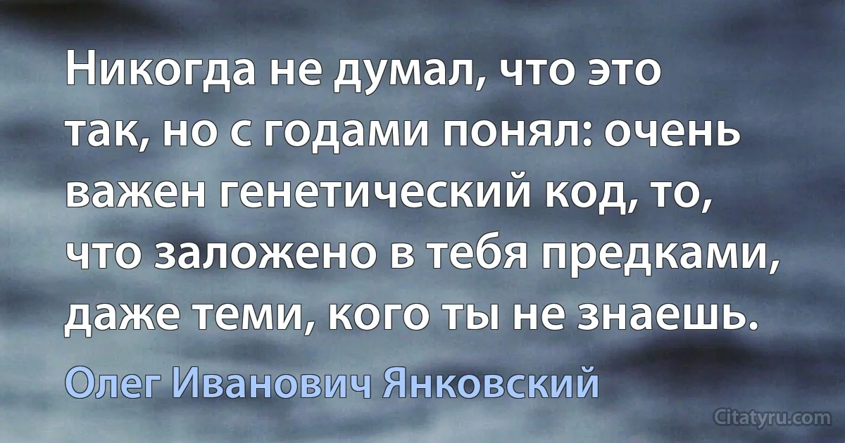 Никогда не думал, что это так, но с годами понял: очень важен генетический код, то, что заложено в тебя предками, даже теми, кого ты не знаешь. (Олег Иванович Янковский)