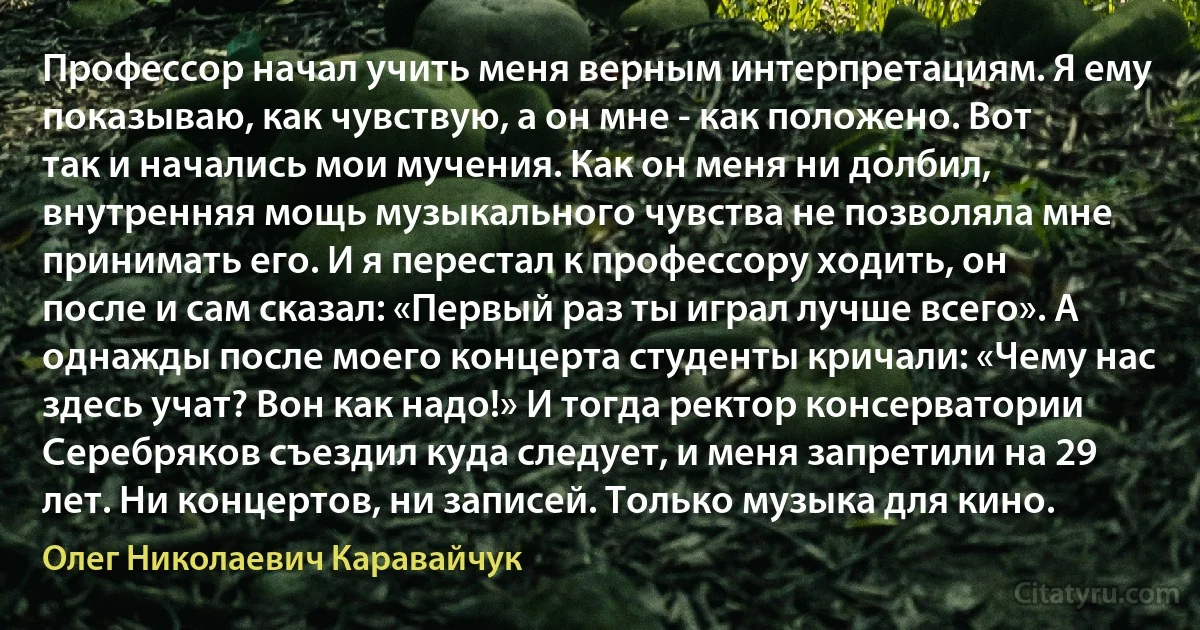 Профессор начал учить меня верным интерпретациям. Я ему показываю, как чувствую, а он мне - как положено. Вот так и начались мои мучения. Как он меня ни долбил, внутренняя мощь музыкального чувства не позволяла мне принимать его. И я перестал к профессору ходить, он после и сам сказал: «Первый раз ты играл лучше всего». А однажды после моего концерта студенты кричали: «Чему нас здесь учат? Вон как надо!» И тогда ректор консерватории Серебряков съездил куда следует, и меня запретили на 29 лет. Ни концертов, ни записей. Только музыка для кино. (Олег Николаевич Каравайчук)